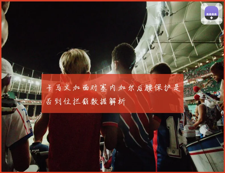卡马文加面对塞内加尔后腰保护是否到位拦截数据解析