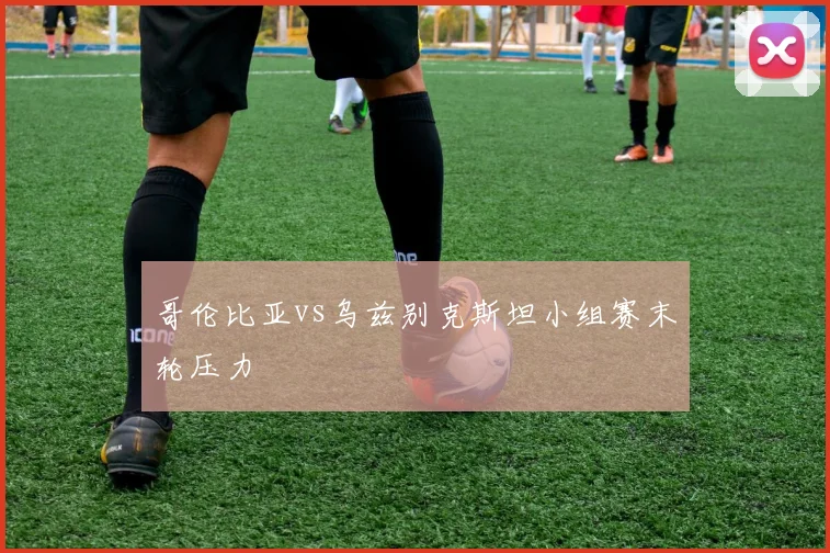 哥伦比亚vs乌兹别克斯坦小组赛末轮压力