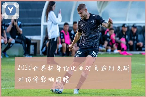 2026世界杯哥伦比亚对乌兹别克斯坦伤停影响前瞻