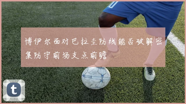 博伊尔面对巴拉圭防线能否破解密集防守前场支点前瞻