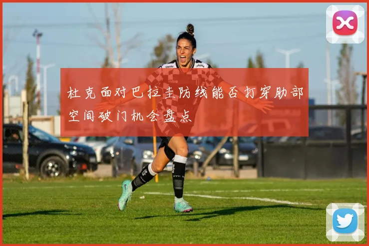 杜克面对巴拉圭防线能否打穿肋部空间破门机会盘点