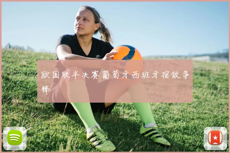 欧国联半决赛葡萄牙西班牙宿敌争锋