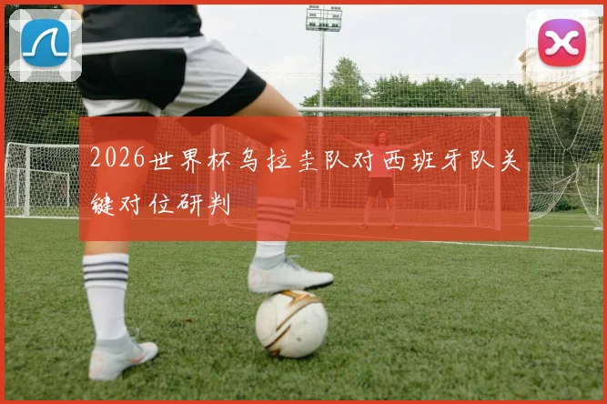 2026世界杯乌拉圭队对西班牙队关键对位研判