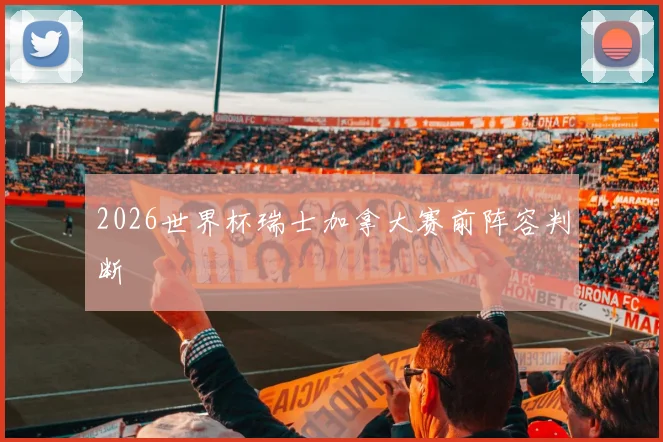 2026世界杯瑞士加拿大赛前阵容判断