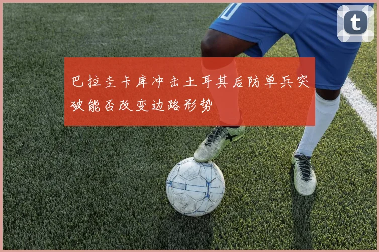 巴拉圭卡库冲击土耳其后防单兵突破能否改变边路形势