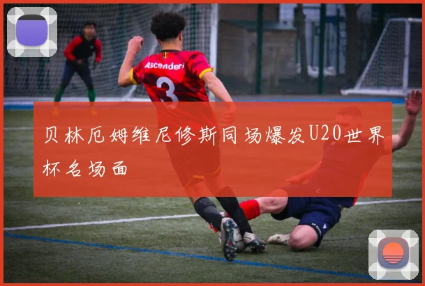 贝林厄姆维尼修斯同场爆发U20世界杯名场面
