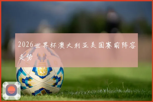 2026世界杯澳大利亚美国赛前阵容走势