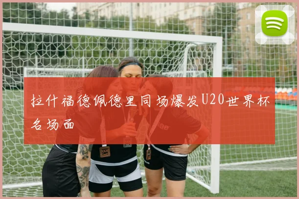 拉什福德佩德里同场爆发U20世界杯名场面
