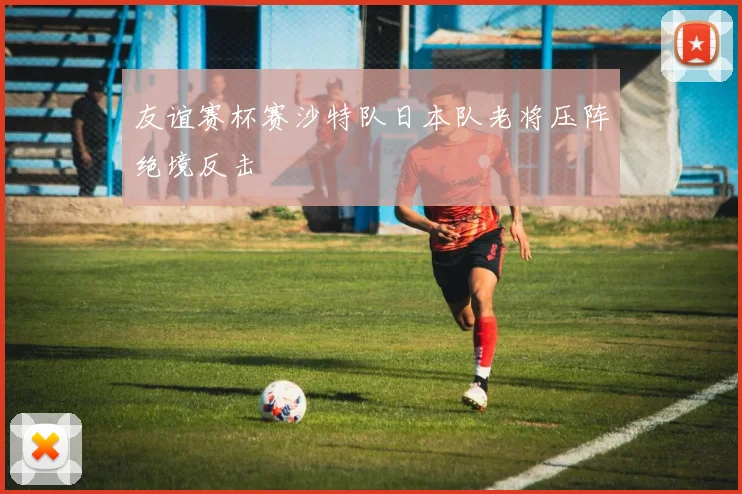 友谊赛杯赛沙特队日本队老将压阵绝境反击