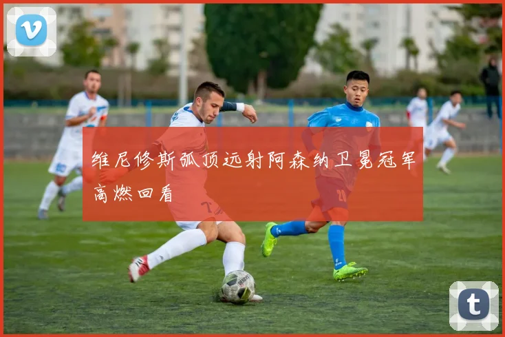 维尼修斯弧顶远射阿森纳卫冕冠军高燃回看