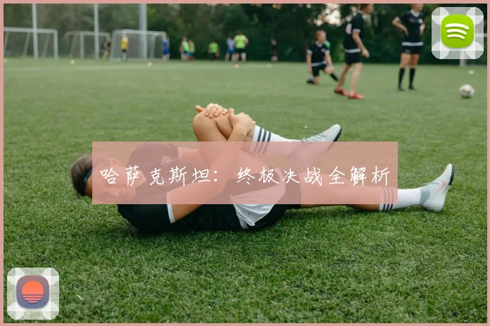 哈萨克斯坦：终极决战全解析