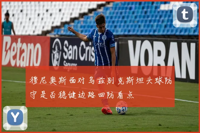 穆尼奥斯面对乌兹别克斯坦头球防守是否稳健边路回防看点