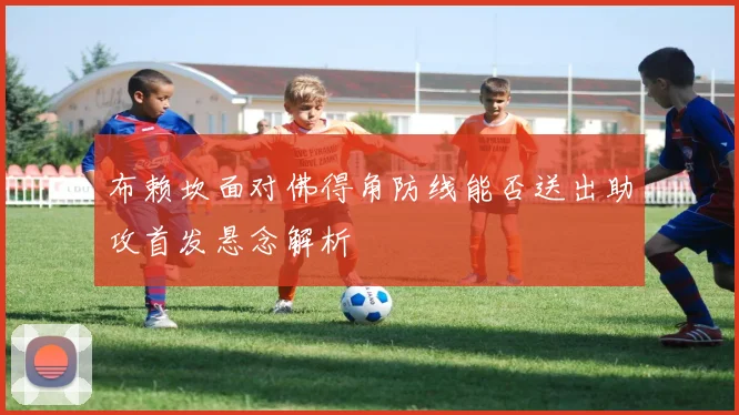 布赖坎面对佛得角防线能否送出助攻首发悬念解析