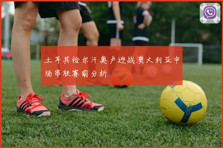 土耳其恰尔汗奥卢迎战澳大利亚中场串联赛前分析