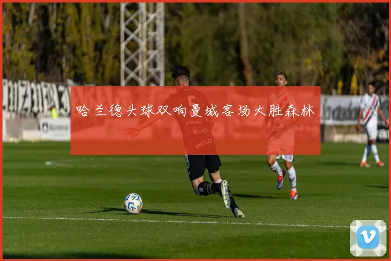 哈兰德头球双响曼城客场大胜森林