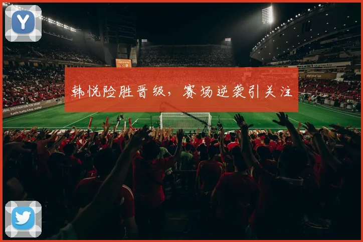 韩悦险胜晋级，赛场逆袭引关注