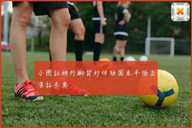 小图拉姆外脚背妙传助国米半场击溃拉齐奥