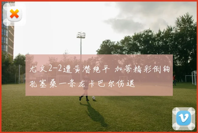 尤文2-2遭黄潜绝平 加蒂精彩倒钩孔塞桑一条龙卡巴尔伤退