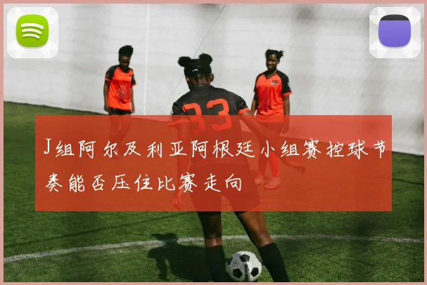 J组阿尔及利亚阿根廷小组赛控球节奏能否压住比赛走向