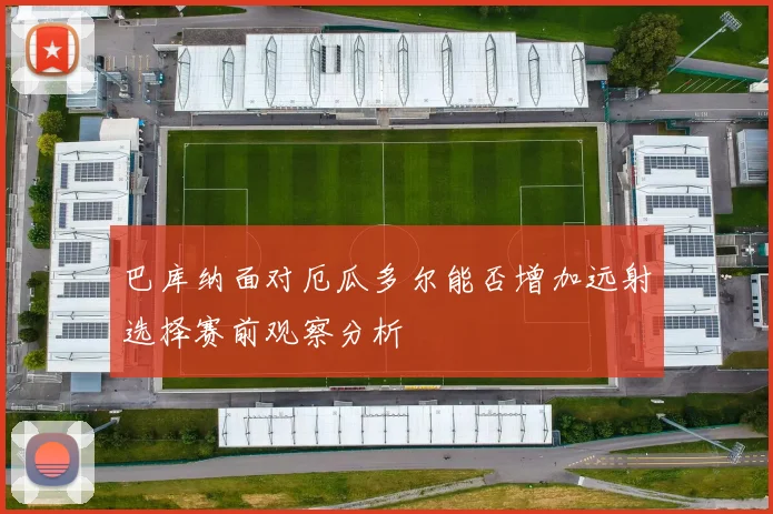 巴库纳面对厄瓜多尔能否增加远射选择赛前观察分析