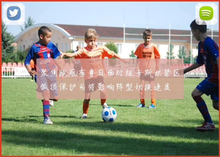 聚焦欧冠布鲁日面对纽卡斯尔禁区弧顶保护或将影响阵型切换速度