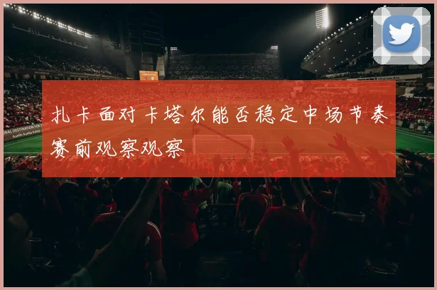 扎卡面对卡塔尔能否稳定中场节奏赛前观察观察