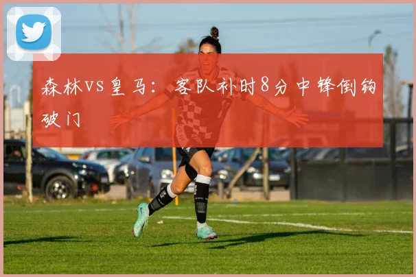 森林vs皇马：客队补时8分中锋倒钩破门