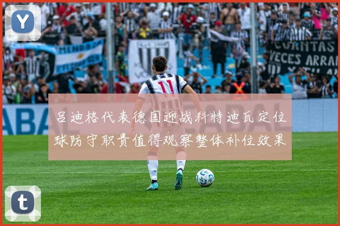 吕迪格代表德国迎战科特迪瓦定位球防守职责值得观察整体补位效果