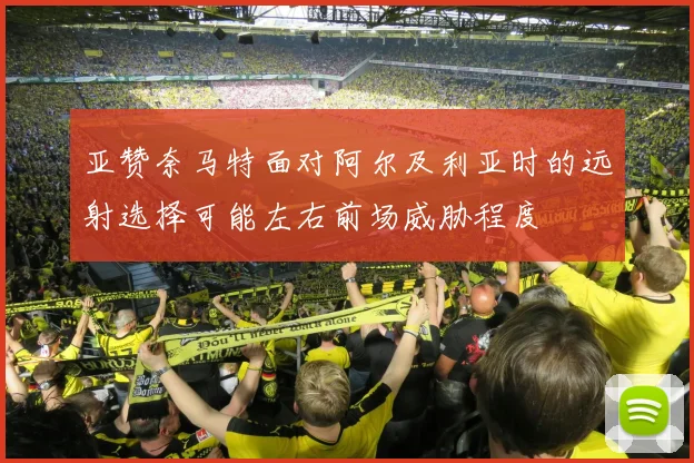 亚赞奈马特面对阿尔及利亚时的远射选择可能左右前场威胁程度