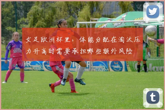 女足欧洲杯里,体能分配在淘汰压力升高时需要承担哪些额外风险