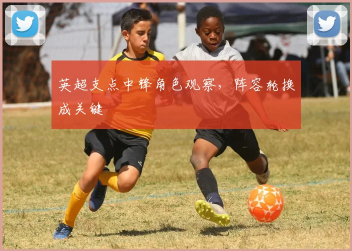 英超支点中锋角色观察，阵容轮换成关键