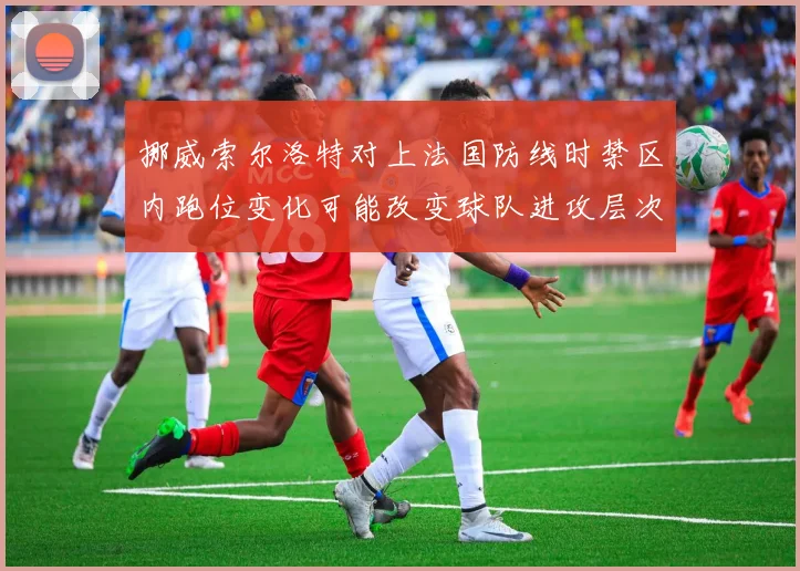 挪威索尔洛特对上法国防线时禁区内跑位变化可能改变球队进攻层次
