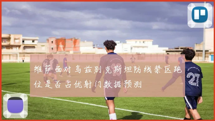 维萨面对乌兹别克斯坦防线禁区跑位是否占优射门数据预测
