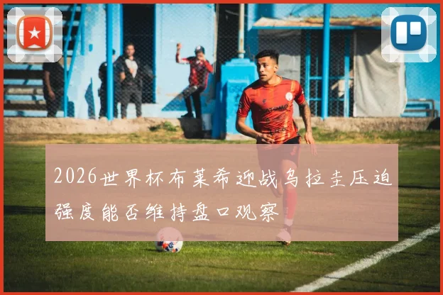 2026世界杯布莱希迎战乌拉圭压迫强度能否维持盘口观察
