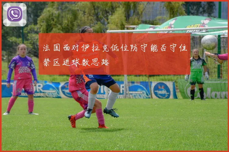 法国面对伊拉克低位防守能否守住禁区进球数思路
