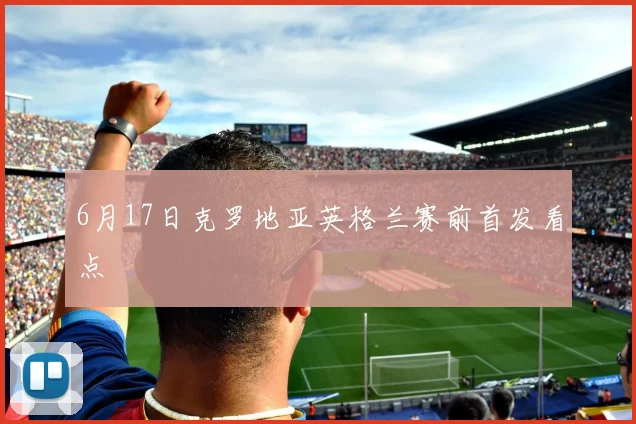 6月17日克罗地亚英格兰赛前首发看点