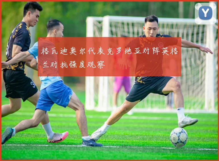 格瓦迪奥尔代表克罗地亚对阵英格兰对抗强度观察