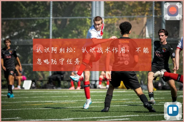 认识阿利松:认识战术作用,不能忽略防守任务